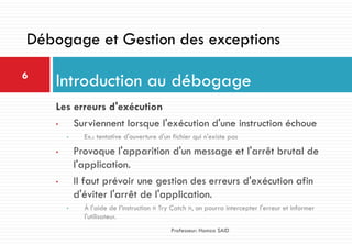 Les erreurs d'exécution
• Surviennent lorsque l'exécution d'une instruction échoue
• Ex.: tentative d'ouverture d'un fichier qui n'existe pas
• Provoque l'apparition d'un message et l'arrêt brutal de
l'application.
• Il faut prévoir une gestion des erreurs d'exécution afin
d'éviter l'arrêt de l'application.
• À l'aide de l’instruction « Try Catch », on pourra intercepter l'erreur et informer
l'utilisateur.
Introduction au débogage6
Professeur: Hamza SAID
Débogage et Gestion des exceptions
 