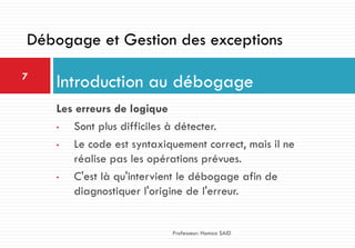 Les erreurs de logique
• Sont plus difficiles à détecter.
• Le code est syntaxiquement correct, mais il ne
réalise pas les opérations prévues.
• C'est là qu'intervient le débogage afin de
diagnostiquer l'origine de l'erreur.
Introduction au débogage7
Professeur: Hamza SAID
Débogage et Gestion des exceptions
 