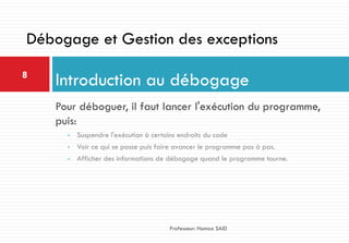Pour déboguer, il faut lancer l'exécution du programme,
puis:
• Suspendre l'exécution à certains endroits du code
• Voir ce qui se passe puis faire avancer le programme pas à pas.
• Afficher des informations de débogage quand le programme tourne.
Introduction au débogage8
Professeur: Hamza SAID
Débogage et Gestion des exceptions
 
