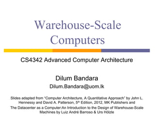 Warehouse-Scale
Computers
CS4342 Advanced Computer Architecture
Dilum Bandara
Dilum.Bandara@uom.lk
Slides adapted from “Computer Architecture, A Quantitative Approach” by John L.
Hennessy and David A. Patterson, 5th Edition, 2012, MK Publishers and
The Datacenter as a Computer:An Introduction to the Design of Warehouse-Scale
Machines by Luiz André Barroso & Urs Hölzle
 