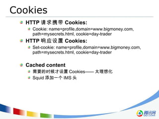 Cookies HTTP 请求携带 Cookies: Cookie: name=profile,domain=www.bigmoney.com, path=mysecrets.html, cookie=day-trader  HTTP 响应设置 Cookies: Set-cookie: name=profile,domain=www.bigmoney.com, path=mysecrets.html, cookie=day-trader  Cached content 需要的时候才设置 Cookies—— 太理想化 Squid 添加一个 IMS 头 