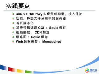 实践要点 3DNS + HAProxy 实现负载均衡、接入保护 动态、静态文件分用不同服务器 首页静态化 某些频繁调用 CGI ： Squid 缓存 视频播放： CDN 加速 缩略图： Squid 缓存 Web 数据缓存： Memcached 