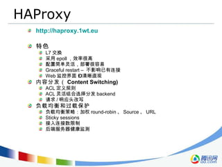 HAProxy http://haproxy.1wt.eu 特色 L7 交换 采用 epoll ，效率很高 配置简单灵活，部署很容易 Graceful restart –  不影响已有连接 Web 监控界面 – 清晰直观 内容分发（ Content Switching) ACL 定义规则 ACL 灵活组合选择分发 backend 请求 / 响应头改写 负载均衡和过载保护 负载均衡策略：加权 round-robin 、 Source 、 URL Sticky sessions  接入连接数限制 后端服务器健康监测 