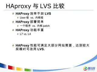HAproxy 与 LVS 比较 HAProxy 效率不如 LVS User 级  vs.  内核级 HAProxy 部署简单 一个程序  vs.  内核 patch HAProxy 功能丰富 L7 vs. L4 HAProxy 性能可满足大部分网站需要，达到较大规模时可改用 LVS. 
