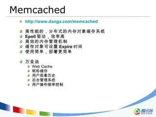 Memcached http://www.danga.com/memcached 高性能的，分布式的内存对象缓存系统  Epoll 驱动，效率高 高效的内存管理机制 缓存对象可设置 Expire 时间 使用简单，部署更简单 万金油 Web Cache 昵称缓存 用户观看历史 后台管理系统 用户操作频率控制 