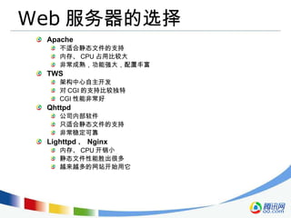 Web 服务器的选择 Apache 不适合静态文件的支持 内存、 CPU 占用比较大 非常成熟，功能强大，配置丰富 TWS 架构中心自主开发 对 CGI 的支持比较独特 CGI 性能非常好 Qhttpd 公司内部软件 只适合静态文件的支持 非常稳定可靠 Lighttpd 、 Nginx 内存、 CPU 开销小 静态文件性能胜出很多 越来越多的网站开始用它 