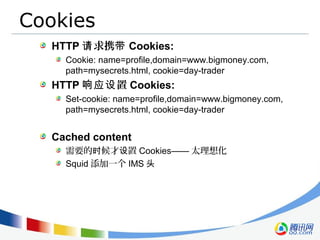 Cookies
HTTP 求携请 带 Cookies:
Cookie: name=profile,domain=www.bigmoney.com,
path=mysecrets.html, cookie=day-trader
HTTP 置响应设 Cookies:
Set-cookie: name=profile,domain=www.bigmoney.com,
path=mysecrets.html, cookie=day-trader
Cached content
需要的 候才 置时 设 Cookies—— 太理想化
Squid 添加一个 IMS 头
 