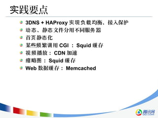 践要点实
3DNS + HAProxy 均衡、接入保实现负载 护
、静 文件分用不同服 器动态 态 务
首 静 化页 态
某些 繁 用频 调 CGI ： Squid 存缓
播放：视频 CDN 加速
略 ：缩 图 Squid 存缓
Web 数据 存：缓 Memcached
 