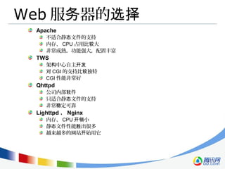 Web 服 器的务 选择
Apache
不适合静 文件的支持态
内存、 CPU 占用比 大较
非常成熟，功能强大，配置丰富
TWS
架 中心自主构 开发
对 CGI 的支持比 独特较
CGI 性能非常好
Qhttpd
公司内部 件软
只适合静 文件的支持态
非常 定可靠稳
Lighttpd 、 Nginx
内存、 CPU 小开销
静 文件性能 出很多态 胜
越来越多的网站 始用它开
 