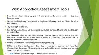 Web Application Assessment Tools
 Burp Suite: after setting up proxy IP and port on Burp, we need to setup the
browser proxy.
 We can use FoxyProxy basic, which is simple on/off proxy “switcher” from the add-
ons (menu).
 Try intercept on and off.
 For tls/ssl connections, we can export and install burp certificate into the browser
as trusted CA.
 the Repeater tool, we can easily modify requests, resend them, and review the
responses. To see this in action, we can right-click a request from Proxy > HTTP
History and select Send to Repeater.
 Finally, the Intruder tool is very powerful for pentesting.
 Nikto: is a highly configurable Open Source web server scanner that tests for
thousands of dangerous files and programs, vulnerable server versions and various
server configuration issues.
 $ nikto -host=http://www.megacorpone.com -maxtime=60s
 