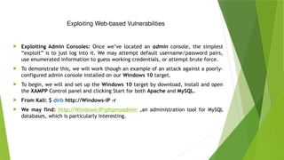 Exploiting Web-based Vulnerabilities
 Exploiting Admin Consoles: Once we’ve located an admin console, the simplest
“exploit” is to just log into it. We may attempt default username/password pairs,
use enumerated information to guess working credentials, or attempt brute force.
 To demonstrate this, we will work though an example of an attack against a poorly-
configured admin console installed on our Windows 10 target.
 To begin, we will and set up the Windows 10 target by download, install and open
the XAMPP Control panel and clicking Start for both Apache and MySQL.
 From Kali: $ dirb http://Windows-IP –r
 We may find: http://Windows-IP/phpmyadmin ,an administration tool for MySQL
databases, which is particularly interesting.
 
