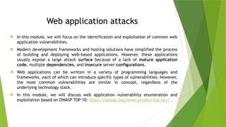 Web application attacks
 In this module, we will focus on the identification and exploitation of common web
application vulnerabilities.
 Modern development frameworks and hosting solutions have simplified the process
of building and deploying web-based applications. However, these applications
usually expose a large attack surface because of a lack of mature application
code, multiple dependencies, and insecure server configurations.
 Web applications can be written in a variety of programming languages and
frameworks, each of which can introduce specific types of vulnerabilities. However,
the most common vulnerabilities are similar in concept, regardless of the
underlying technology stack.
 In this module, we will discuss web application vulnerability enumeration and
exploitation based on OWASP TOP 10: https://owasp.org/www-project-top-ten/ .
 