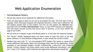 Web Application Enumeration
 Viewing Response Headers:
 We can also search server responses for additional information.
 There are two types of tools we can use to accomplish this task. The first type of tool is
a proxy, which intercepts requests and responses between a client and a webserver. We
will explore proxies later in this module, but first we will explore the Network tool,
launched from the Firefox Web Developer menu, to view HTTP requests and responses.
This tool shows network activity that occurs after it launches, so we must refresh the
page to see traffic.
 We can click on a request to get more details about it, in this case the response headers
 The “Server” header displayed above will often reveal at least the name of the web
server software. In many default configurations, it also reveals the version number.
 Headers that start with “X-” are non-standard HTTP headers.The names or values often
reveal additional information about the technology stack used by the application. Some
examples of non-standard headers include X-Powered-By, x-amz-cf-id, and X-Aspnet-
Version. Further research into these names could reveal additional information, such as
the “x-amz-cf-id” header, which indicates the application uses Amazon CloudFront.
 