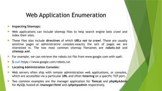 Web Application Enumeration
 Inspecting Sitemaps:
 Web applications can include sitemap files to help search engine bots crawl and
index their sites.
 These files also include directives of which URLs not to crawl. These are usually
sensitive pages or administrative consoles–exactly the sort of pages we are
interested in. The two most common sitemap filenames are robots.txt and
sitemap.xml.
 For example, we can retrieve the robots.txt file from www.google.com with curl:
 $ curl https://www.google.com/robots.txt
 Locating Administration Consoles:
 Web servers often ship with remote administration web applications, or consoles,
which are accessible via a particular URL and often listening on a specific TCP port.
 Two common examples are the manager application for Tomcat and phpMyAdmin
for MySQL hosted at /manager/html and /phpmyadmin respectively.
 