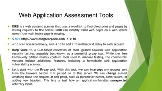 Web Application Assessment Tools
 DIRB is a web content scanner that uses a wordlist to find directories and pages by
issuing requests to the server. DIRB can identify valid web pages on a web server
even if the main index page is missing.
 $ dirb http://www.megacorpone.com -r -z 10
 -r to scan non-recursively, and -z 10 to add a 10 millisecond delay to each request.
 Burp Suite :is a GUI-based collection of tools geared towards web application
security testing, arguably best-known as a powerful proxy tool. While the free
Community Edition mainly contains tools used in manual testing, the commercial
versions include additional features, including a formidable web application
vulnerability scanner.
 Let’s start with the Proxy tool. With this tool, we can intercept any request sent
from the browser before it is passed on to the server. We can change almost
anything about the request at this point, such as parameter names, form values, or
adding new headers. This lets us test how an application handles unexpected
arbitrary input.
 