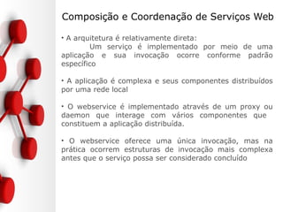 Composição e Coordenação de Serviços Web
• A arquitetura é relativamente direta:
Um serviço é implementado por meio de uma
aplicação e sua invocação ocorre conforme padrão
específico
• A aplicação é complexa e seus componentes distribuídos
por uma rede local
• O webservice é implementado através de um proxy ou
daemon que interage com vários componentes que
constituem a aplicação distribuída.
• O webservice oferece uma única invocação, mas na
prática ocorrem estruturas de invocação mais complexa
antes que o serviço possa ser considerado concluído
 