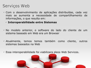 Serviços Web
✔
Com o desenvolvimento de aplicações distribuídas, cada vez
mais se aumenta a necessidade de compartilhamento de
informações, o que resulta em:
✔
Interoperabilidade entre Sistemas
✔
No modelo anterior, o software do lado do cliente de um
sistema baseado em Web era um Browser
✔
Atualmente, temos temos também como cliente, outros
sistemas baseados na Web
✔
Essa interoperabilidade foi viabilizara pleos Web Services.
 