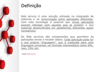 Definição
Web service é uma solução utilizada na integração de
sistemas e na comunicação entre aplicações diferentes.
Com esta tecnologia é possível que novas aplicações
possam interagir com aquelas que já existem e que
sistemas desenvolvidos em plataformas diferentes sejam
compatíveis.
Os Web services são componentes que permitem às
aplicações enviar e receber dados. Cada aplicação pode ter
a sua própria "linguagem", que é traduzida para uma
linguagem universal, um formato intermediário como XML,
Json, CSV, etc.
Fonte: Web service
 