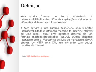 Definição
Web service fornece uma forma padronizada de
interoperabilidade entre diferentes aplicações, rodando em
diferentes plataformas e frameworks.
A Web service é um sistema desenhado para suportar
interoperabilidade e interação machine-to-machine através
de uma rede. Possui uma interface descrita em um
formato machine-processable (WSDL). Outros sistemas
interagem com o Webservice através de mensagens SOAP,
através do HTTP com XML em conjunto com outros
padrões de internet.
Fonte: W3C- Web Services Architecture
 