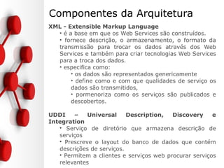 Componentes da Arquitetura
XML - Extensible Markup Language
• é a base em que os Web Services são construídos.
• fornece descrição, o armazenamento, o formato da
transmissão para trocar os dados através dos Web
Services e também para criar tecnologias Web Services
para a troca dos dados.
• especifica como:
• os dados são representados genericamente
• define como e com que qualidades de serviço os
dados são transmitidos,
• pormenoriza como os serviços são publicados e
descobertos.
UDDI – Universal Description, Discovery e
Integration
• Serviço de diretório que armazena descrição de
serviços
• Prescreve o layout do banco de dados que contém
descrições de serviços.
• Permitem a clientes e serviços web procurar serviços
relevantes
 