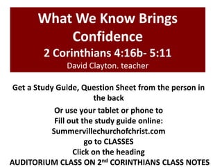 What We Know Brings
Confidence
2 Corinthians 4:16b- 5:11
David Clayton. teacher
Get a Study Guide, Question Sheet from the person in
the back
Or use your tablet or phone to
Fill out the study guide online:
Summervillechurchofchrist.com
go to CLASSES
Click on the heading
AUDITORIUM CLASS ON 2nd CORINTHIANS CLASS NOTES

 