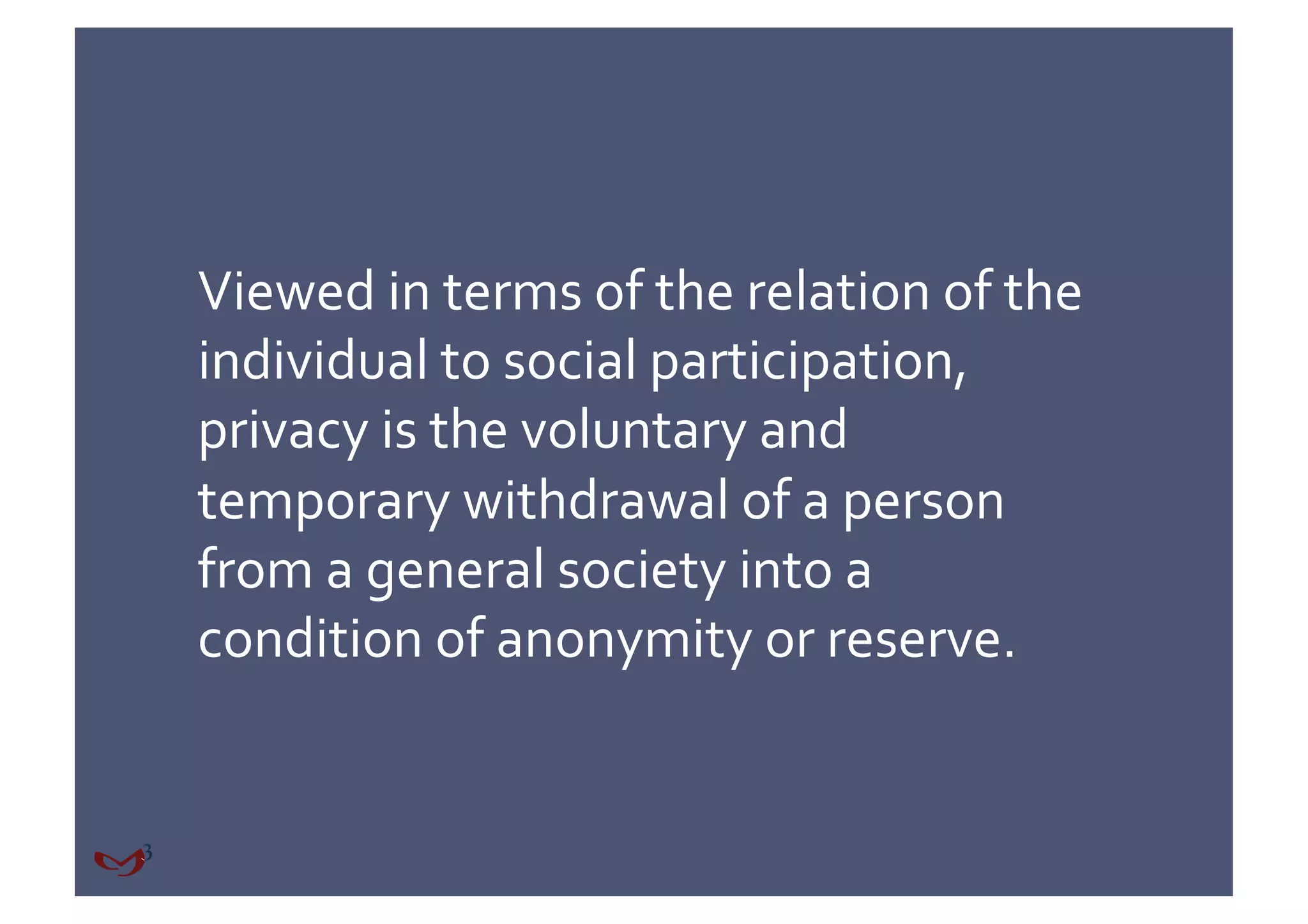 Viewed in terms of the relation of the 
individual to social participation, 
privacy is the voluntary and 
temporary withdrawal of a person 
from a general society into a 
condition of anonymity or reserve. 
 
