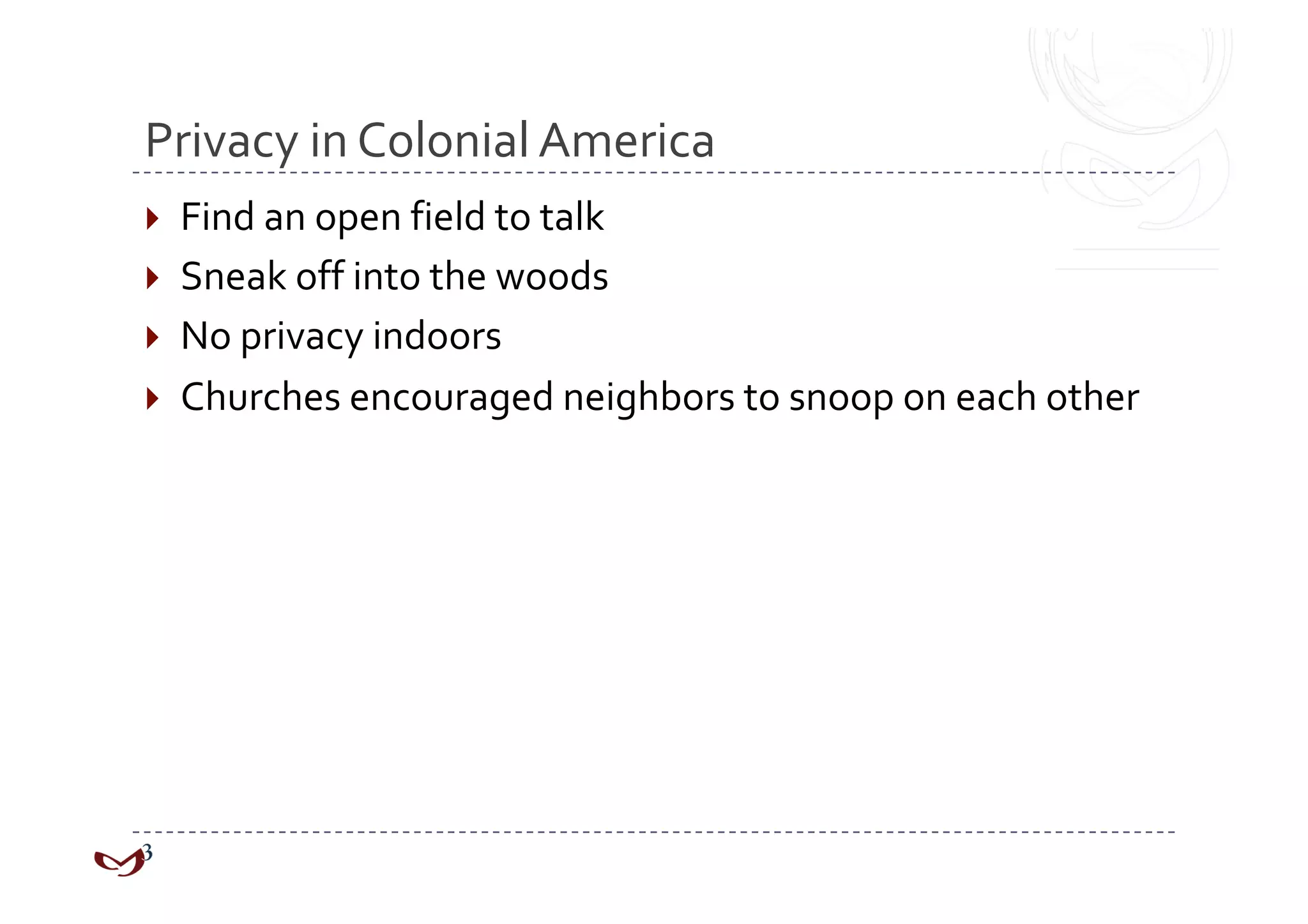 Privacy in Colonial America 
  Find an open field to talk 
  Sneak off into the woods 
  No privacy indoors 
  Churches encouraged neighbors to snoop on each other 
 