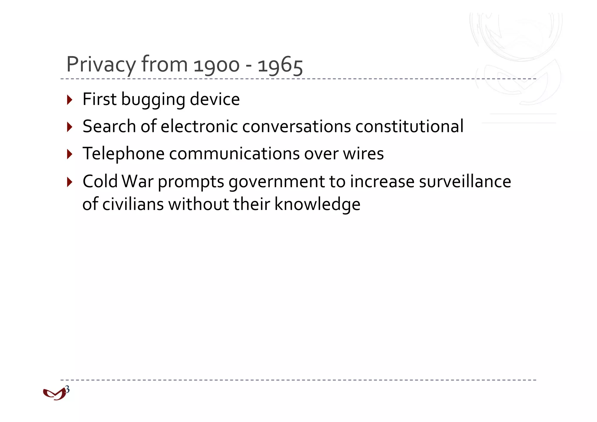 Privacy from 1900 ‐ 1965 
  First bugging device 
  Search of electronic conversations constitutional 
  Telephone communications over wires 
  Cold War prompts government to increase surveillance 
  of civilians without their knowledge 
 