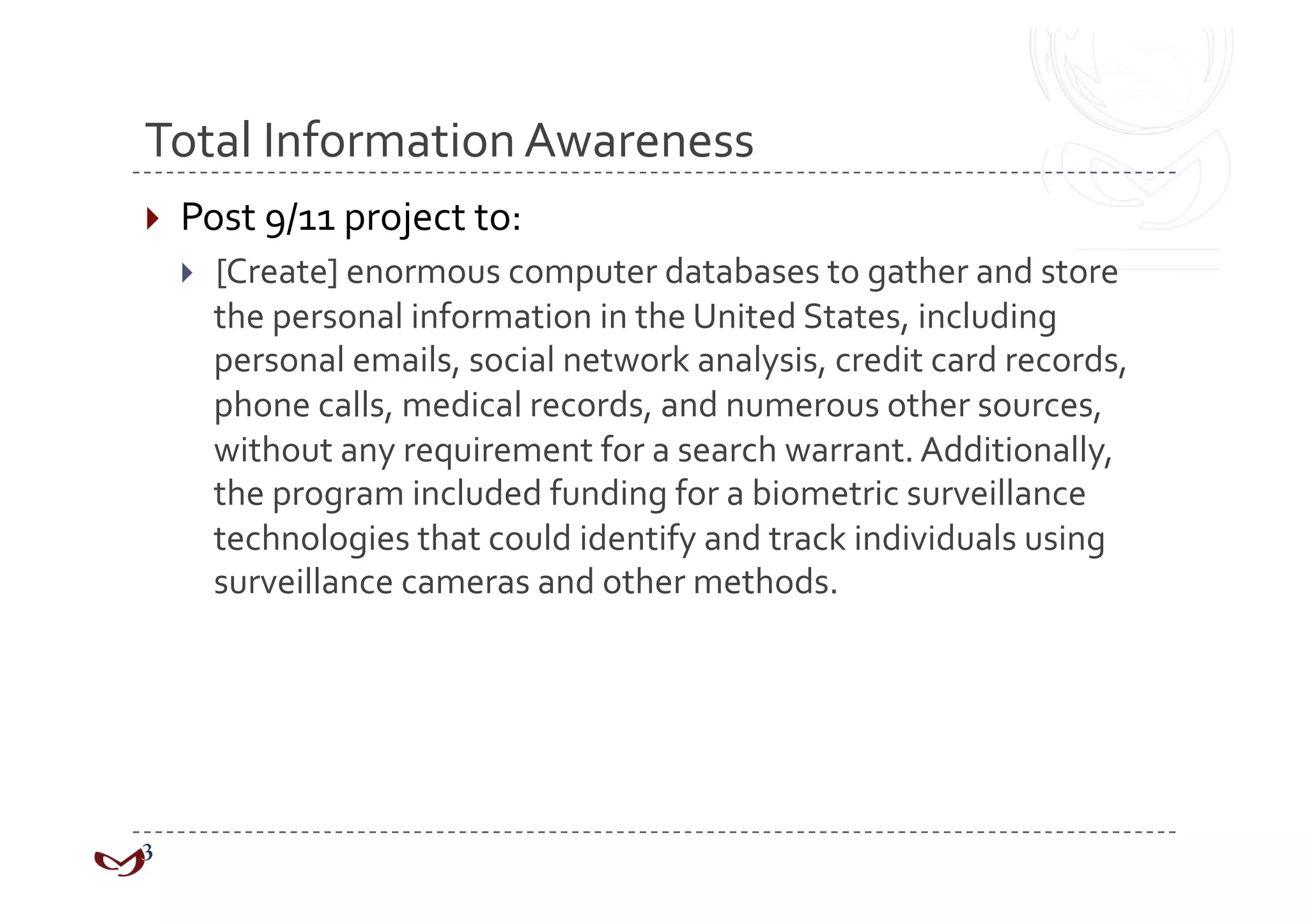 Total Information Awareness 
  Post 9/11 project to: 
      [Create] enormous computer databases to gather and store 
       the personal information in the United States, including 
       personal emails, social network analysis, credit card records, 
       phone calls, medical records, and numerous other sources, 
       without any requirement for a search warrant. Additionally, 
       the program included funding for a biometric surveillance 
       technologies that could identify and track individuals using 
       surveillance cameras and other methods. 
 