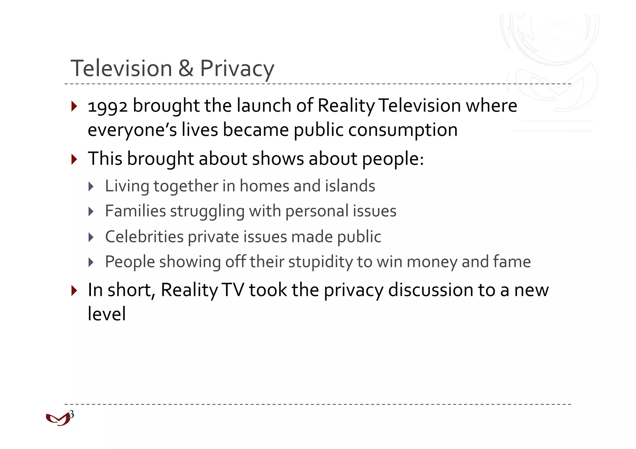 Television & Privacy 
  1992 brought the launch of Reality Television where 
   everyone’s lives became public consumption 
  This brought about shows about people: 
      Living together in homes and islands 
      Families struggling with personal issues 
      Celebrities private issues made public 
      People showing off their stupidity to win money and fame 
  In short, Reality TV took the privacy discussion to a new 
  level 
 