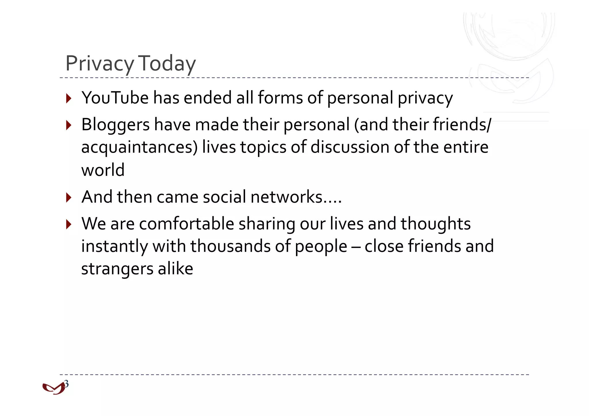 Privacy Today 
  YouTube has ended all forms of personal privacy 
  Bloggers have made their personal (and their friends/
   acquaintances) lives topics of discussion of the entire 
   world 
  And then came social networks…. 
  We are comfortable sharing our lives and thoughts 
   instantly with thousands of people – close friends and 
   strangers alike 
 