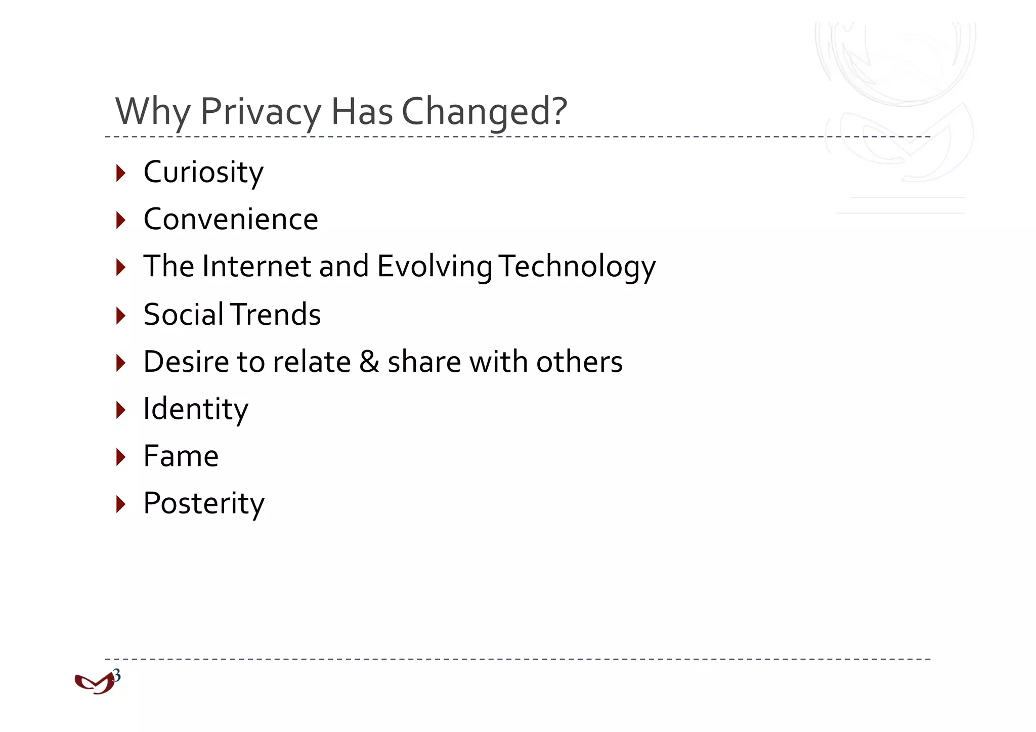 Why Privacy Has Changed? 
  Curiosity 
  Convenience 
  The Internet and Evolving Technology 
  Social Trends 
  Desire to relate & share with others 
  Identity 
  Fame 
  Posterity 
 