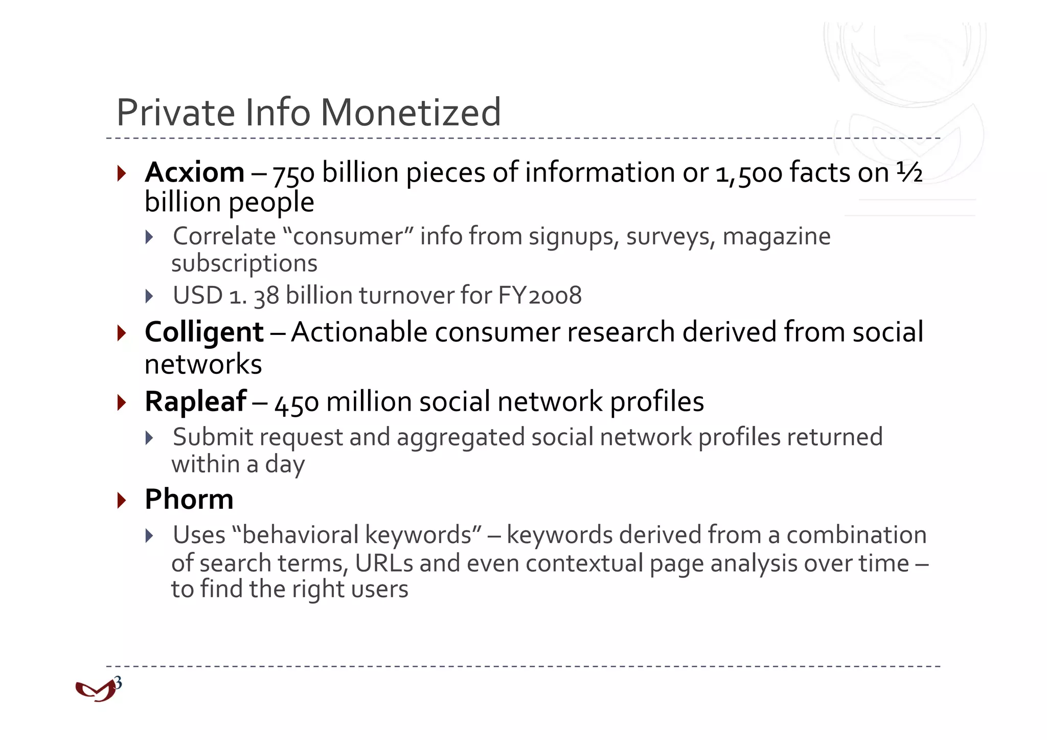 Private Info Monetized 
    Acxiom – 750 billion pieces of information or 1,500 facts on ½ 
     billion people 
         Correlate “consumer” info from signups, surveys, magazine 
          subscriptions 
         USD 1. 38 billion turnover for FY2008 
  Colligent – Actionable consumer research derived from social 
   networks 
  Rapleaf – 450 million social network profiles 
         Submit request and aggregated social network profiles returned 
          within a day 
    Phorm 
         Uses “behavioral keywords” – keywords derived from a combination 
          of search terms, URLs and even contextual page analysis over time – 
          to find the right users 
 