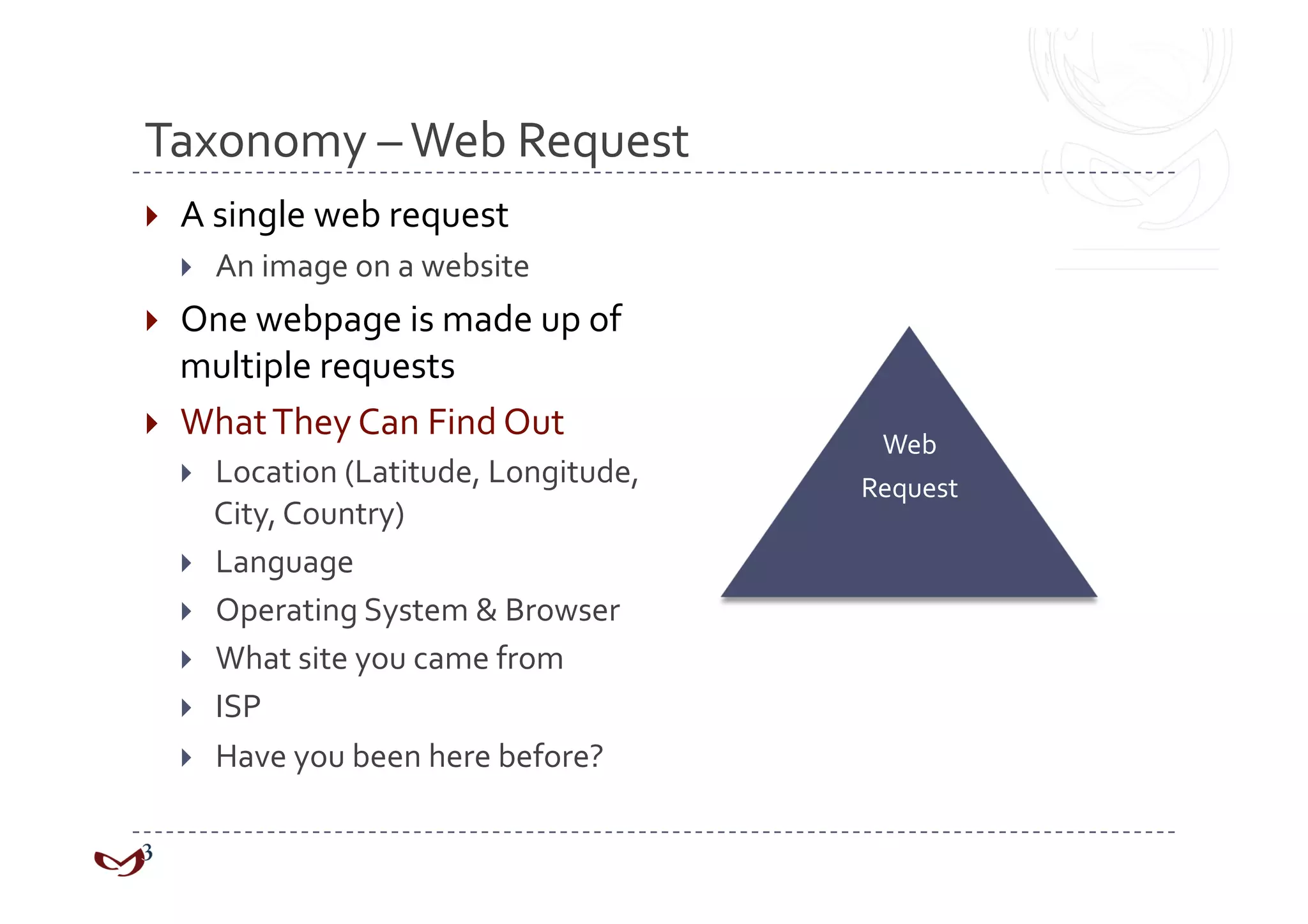Taxonomy – Web Request 
    A single web request 
         An image on a website 
  One webpage is made up of 
   multiple requests 
  What They Can Find Out 
                                             Web  
         Location (Latitude, Longitude,    Request 
          City, Country) 
         Language 
         Operating System & Browser 
         What site you came from 
         ISP 
         Have you been here before? 
 
