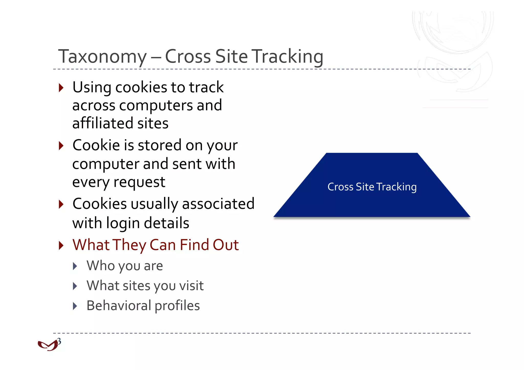 Taxonomy – Cross Site Tracking 
  Using cookies to track 
   across computers and 
   affiliated sites 
  Cookie is stored on your 
   computer and sent with 
   every request                 Cross Site Tracking 
  Cookies usually associated 
   with login details 
  What They Can Find Out 
      Who you are 
      What sites you visit 
      Behavioral profiles 
 