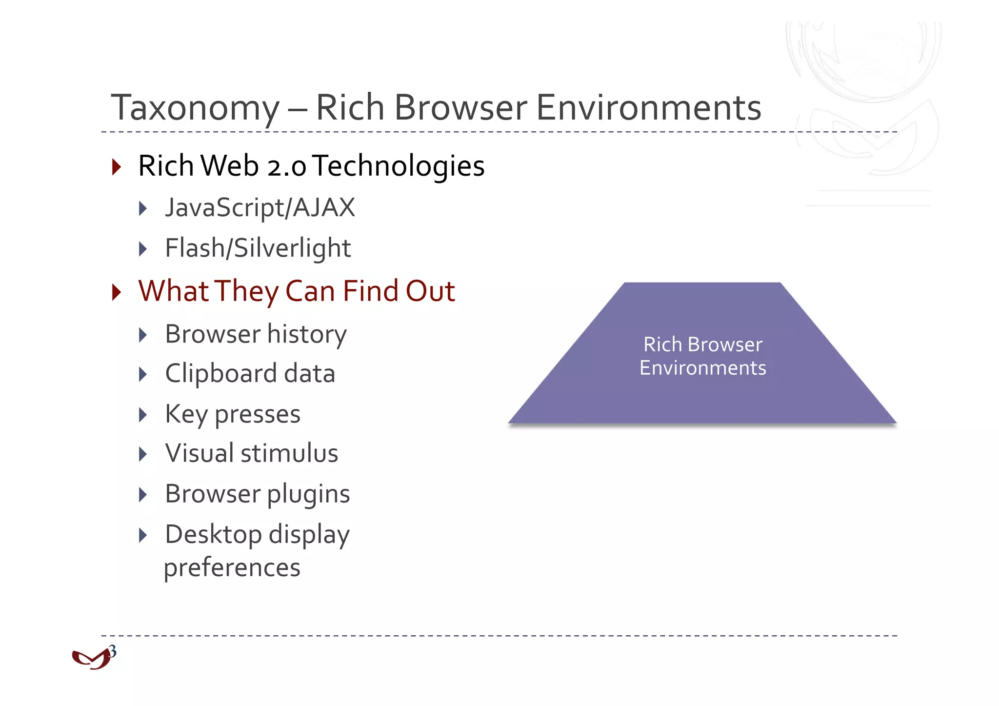 Taxonomy – Rich Browser Environments 
  Rich Web 2.0 Technologies 
      JavaScript/AJAX 
      Flash/Silverlight 
  What They Can Find Out 
    Browser history            Rich Browser 
    Clipboard data             Environments 

    Key presses 
    Visual stimulus 
    Browser plugins 
    Desktop display 
     preferences 
 