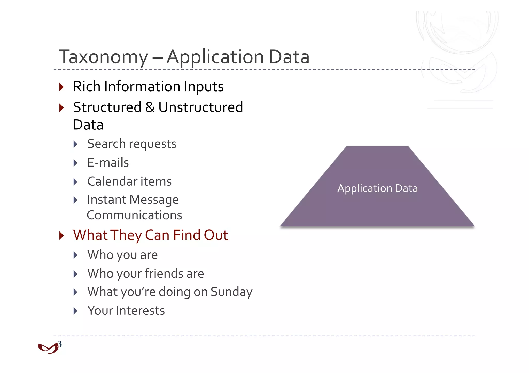 Taxonomy – Application Data 
  Rich Information Inputs 
  Structured & Unstructured 
   Data 
         Search requests 
         E‐mails 
         Calendar items                 Application Data 
         Instant Message 
          Communications 
    What They Can Find Out 
         Who you are 
         Who your friends are 
         What you’re doing on Sunday 
         Your Interests 
 