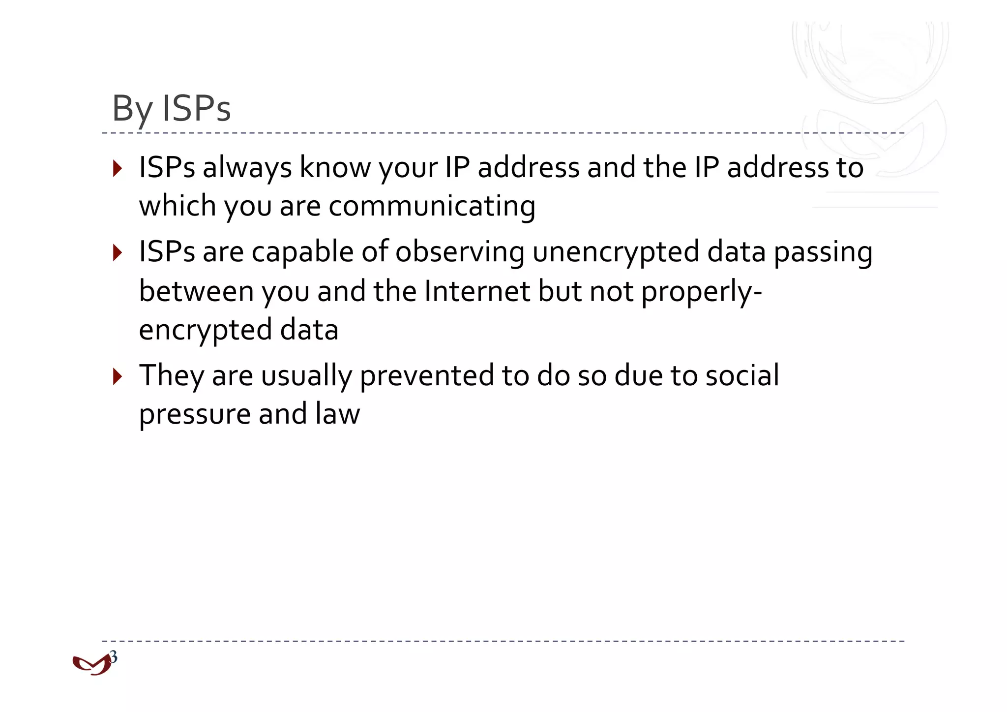 By ISPs 
  ISPs always know your IP address and the IP address to 
   which you are communicating 
  ISPs are capable of observing unencrypted data passing 
   between you and the Internet but not properly‐
   encrypted data 
  They are usually prevented to do so due to social 
   pressure and law 
 