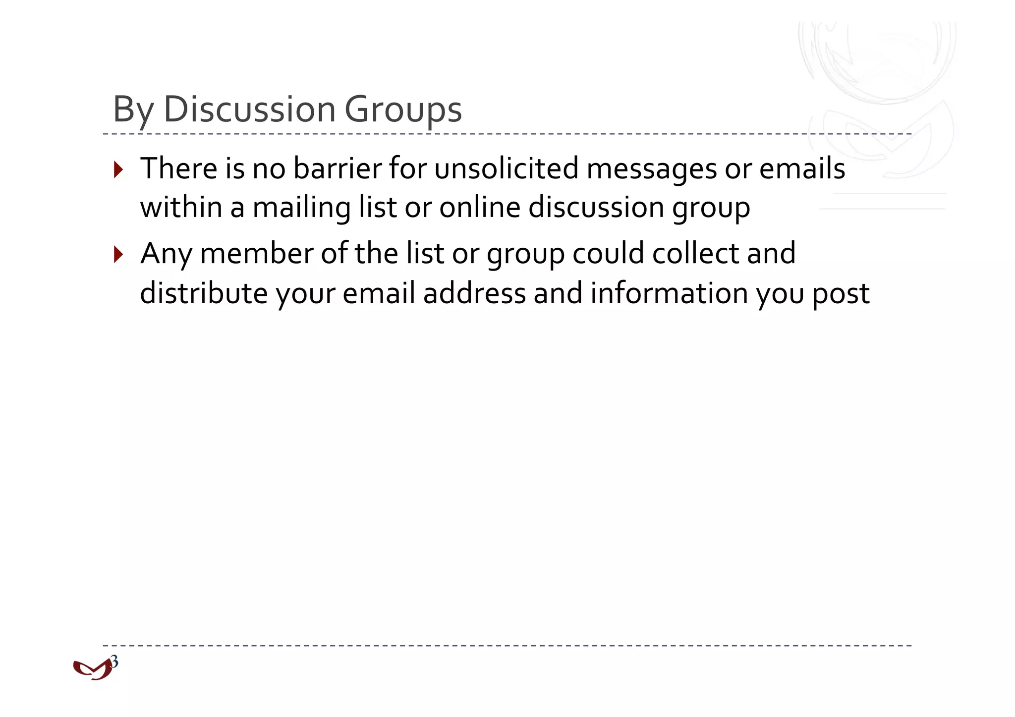 By Discussion Groups 
  There is no barrier for unsolicited messages or emails 
   within a mailing list or online discussion group 
  Any member of the list or group could collect and 
   distribute your email address and information you post 
 