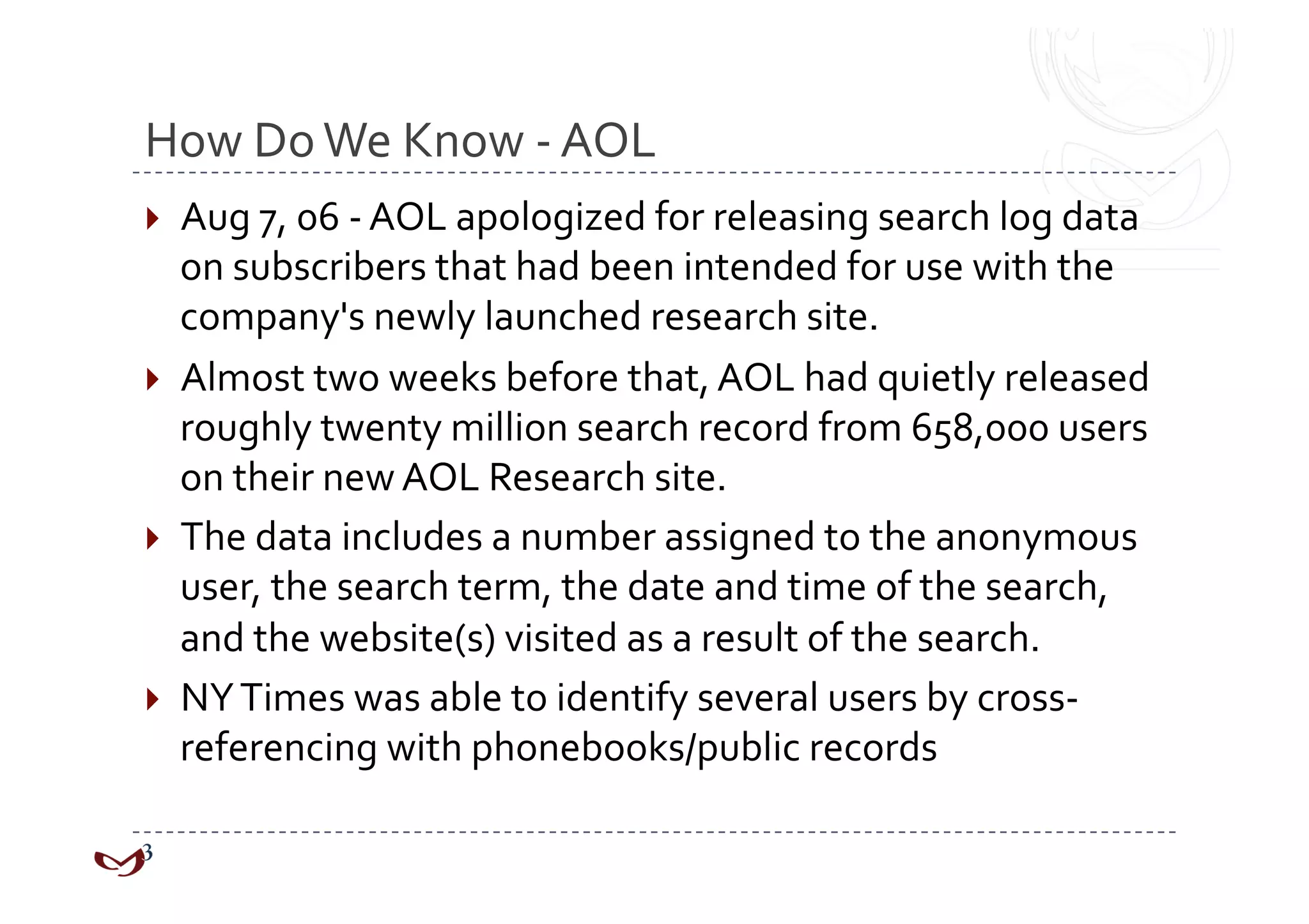 How Do We Know ‐ AOL 
  Aug 7, 06 ‐ AOL apologized for releasing search log data 
   on subscribers that had been intended for use with the 
   company's newly launched research site.  
  Almost two weeks before that, AOL had quietly released 
   roughly twenty million search record from 658,000 users 
   on their new AOL Research site.  
  The data includes a number assigned to the anonymous 
   user, the search term, the date and time of the search, 
   and the website(s) visited as a result of the search. 
  NY Times was able to identify several users by cross‐
   referencing with phonebooks/public records 
 