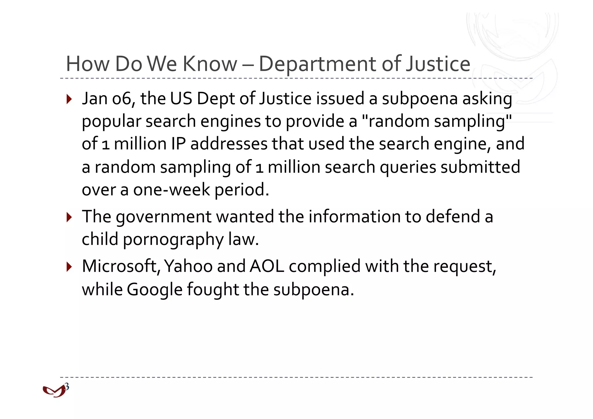 How Do We Know – Department of Justice 
  Jan 06, the US Dept of Justice issued a subpoena asking 
   popular search engines to provide a "random sampling" 
   of 1 million IP addresses that used the search engine, and 
   a random sampling of 1 million search queries submitted 
   over a one‐week period.  
  The government wanted the information to defend a 
   child pornography law.  
  Microsoft, Yahoo and AOL complied with the request, 
   while Google fought the subpoena. 
 