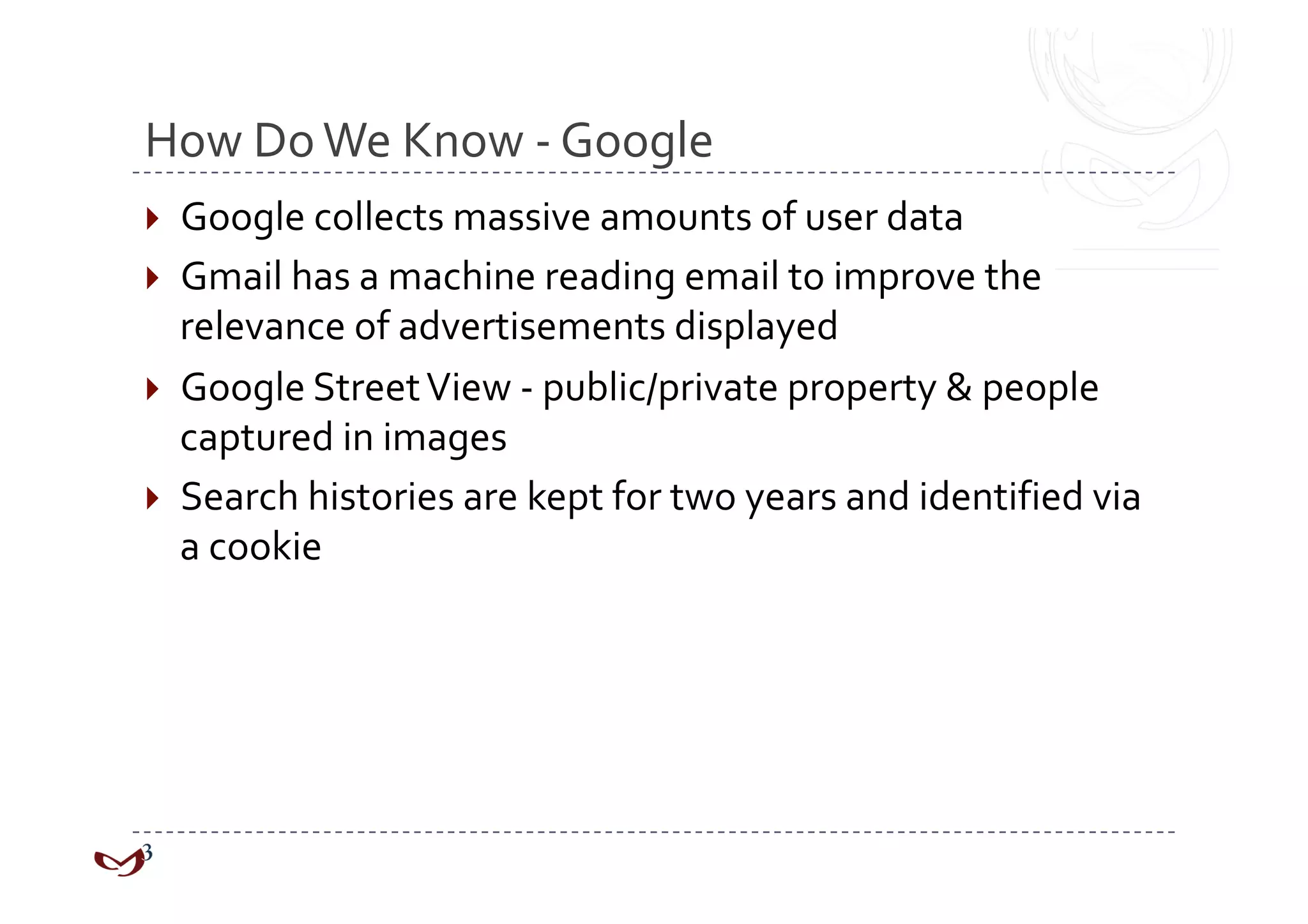 How Do We Know ‐ Google 
  Google collects massive amounts of user data 
  Gmail has a machine reading email to improve the 
   relevance of advertisements displayed 
  Google Street View ‐ public/private property & people 
   captured in images 
  Search histories are kept for two years and identified via 
   a cookie 
 