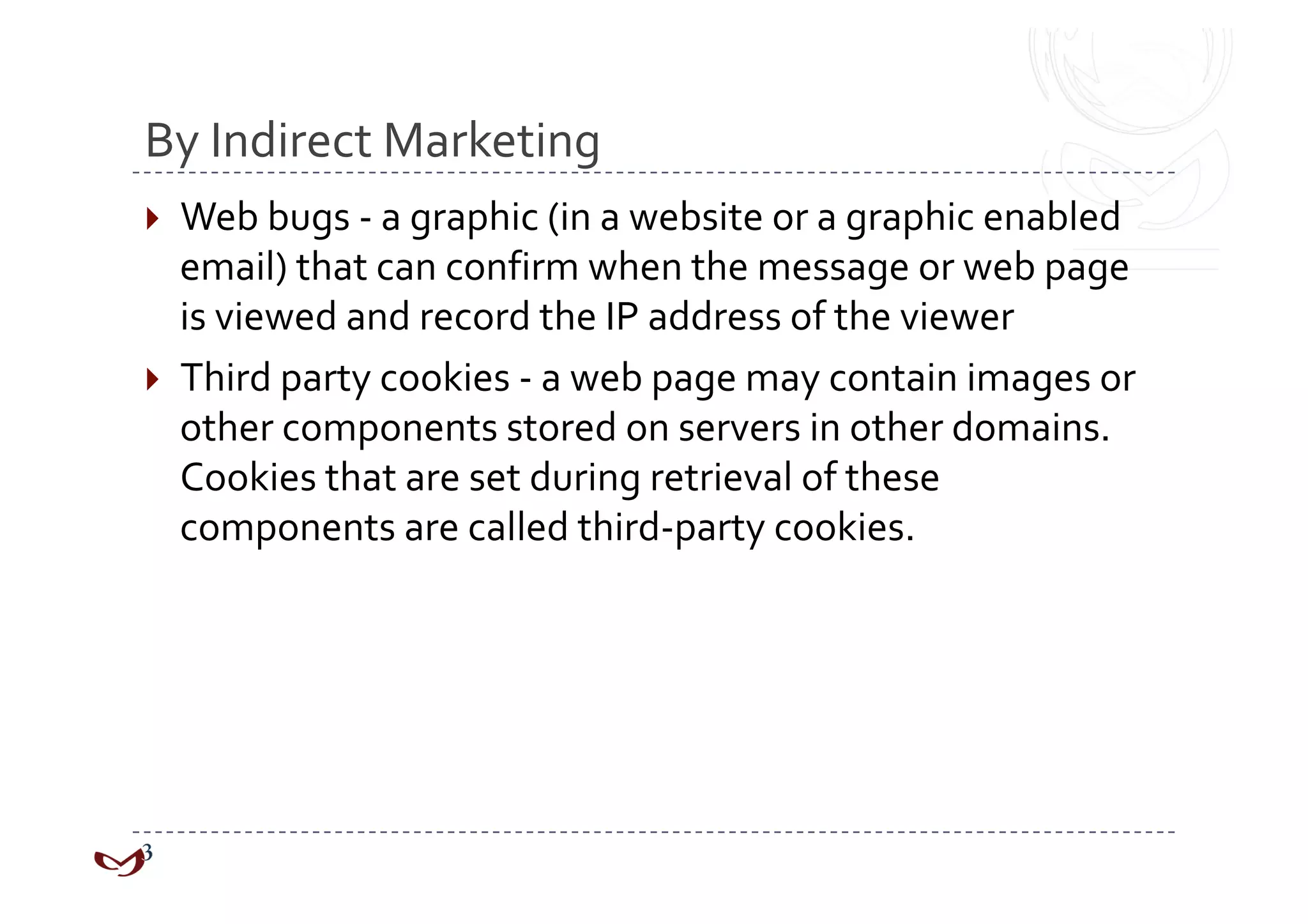 By Indirect Marketing 
  Web bugs ‐ a graphic (in a website or a graphic enabled 
   email) that can confirm when the message or web page 
   is viewed and record the IP address of the viewer 
  Third party cookies ‐ a web page may contain images or 
   other components stored on servers in other domains. 
   Cookies that are set during retrieval of these 
   components are called third‐party cookies. 
 