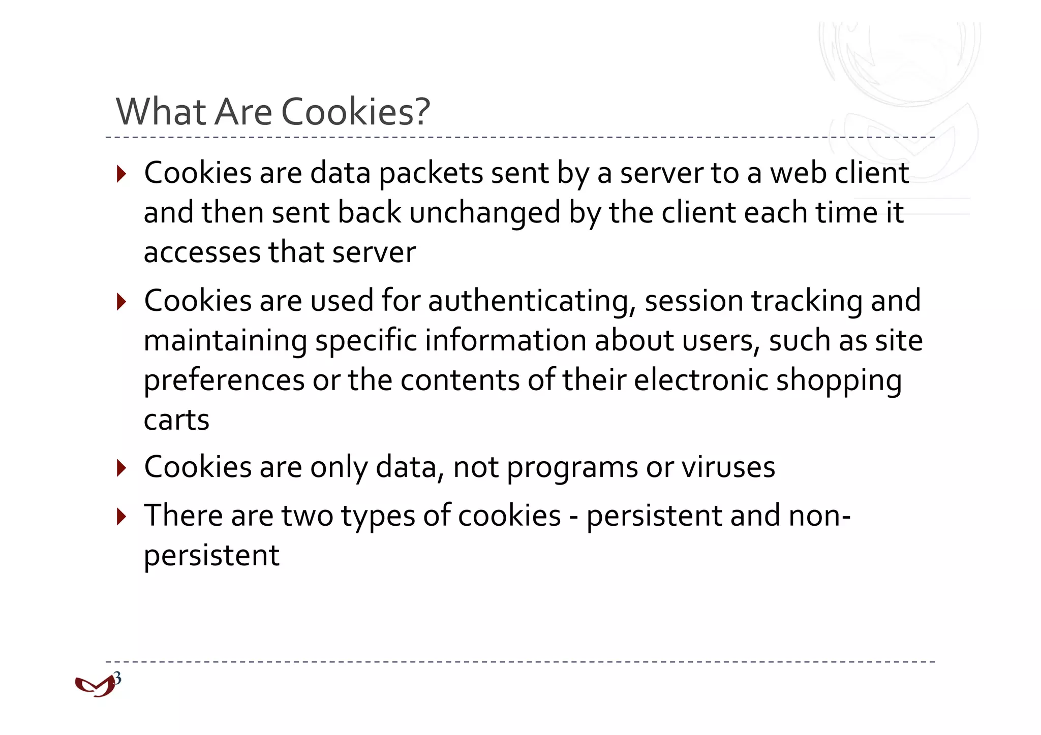 What Are Cookies? 
  Cookies are data packets sent by a server to a web client 
   and then sent back unchanged by the client each time it 
   accesses that server 
  Cookies are used for authenticating, session tracking and 
   maintaining specific information about users, such as site 
   preferences or the contents of their electronic shopping 
   carts 
  Cookies are only data, not programs or viruses 
  There are two types of cookies ‐ persistent and non‐
   persistent 
 