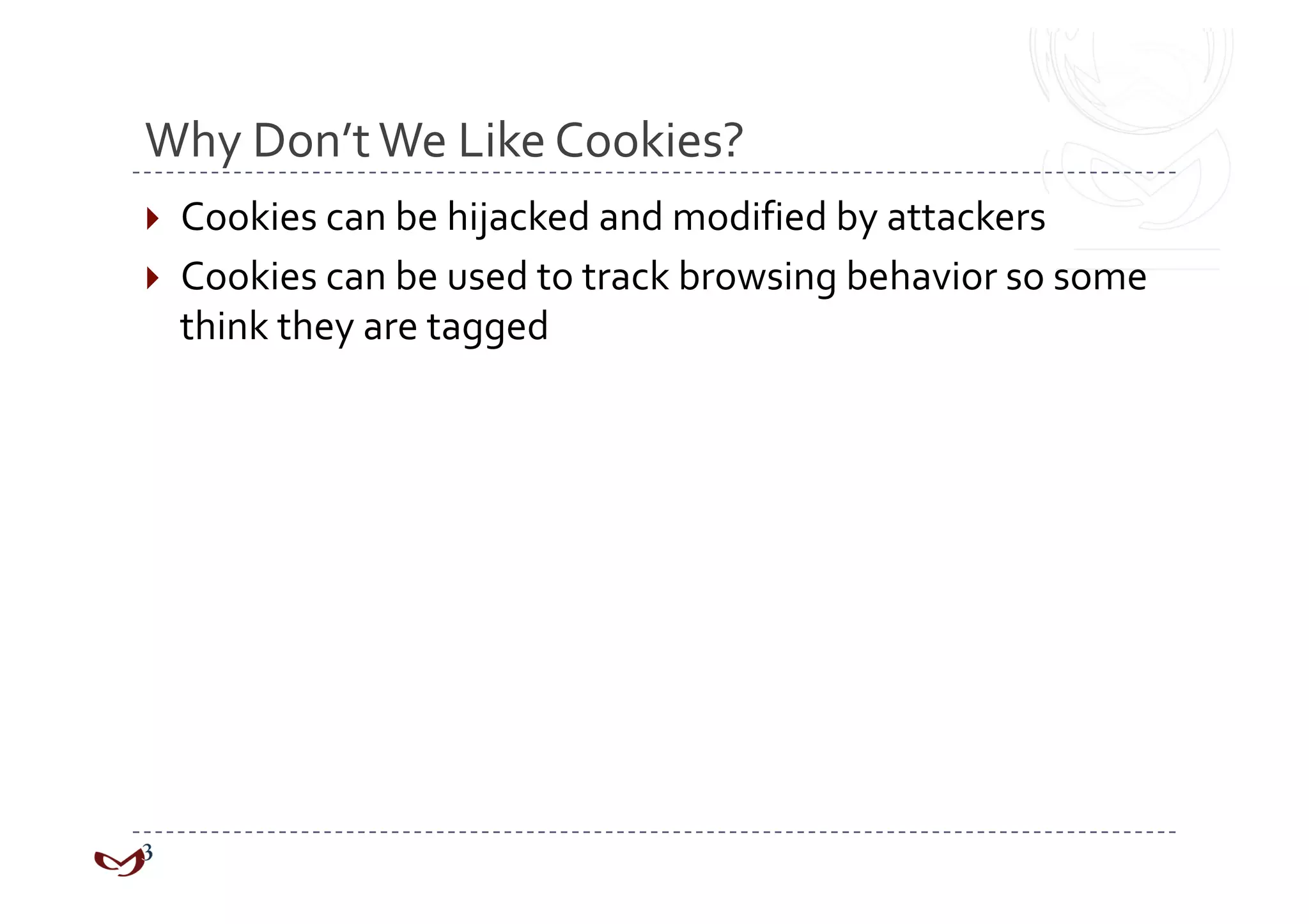 Why Don’t We Like Cookies? 
  Cookies can be hijacked and modified by attackers 
  Cookies can be used to track browsing behavior so some 
  think they are tagged 
 