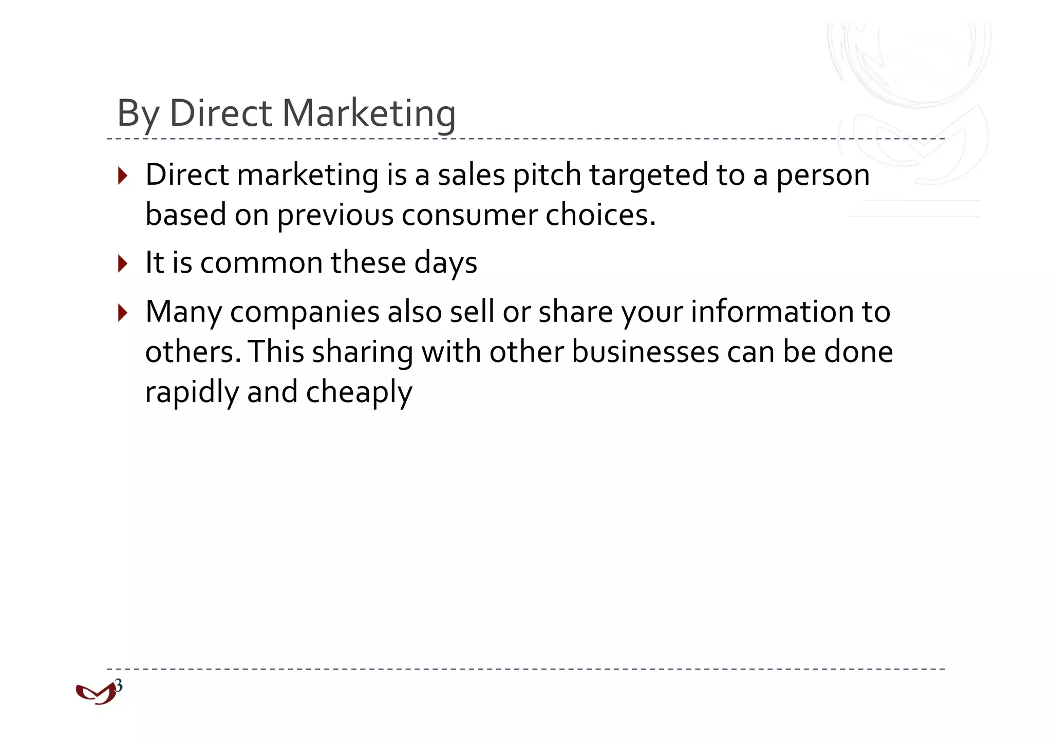 By Direct Marketing 
  Direct marketing is a sales pitch targeted to a person 
   based on previous consumer choices. 
  It is common these days 
  Many companies also sell or share your information to 
   others. This sharing with other businesses can be done 
   rapidly and cheaply 
 