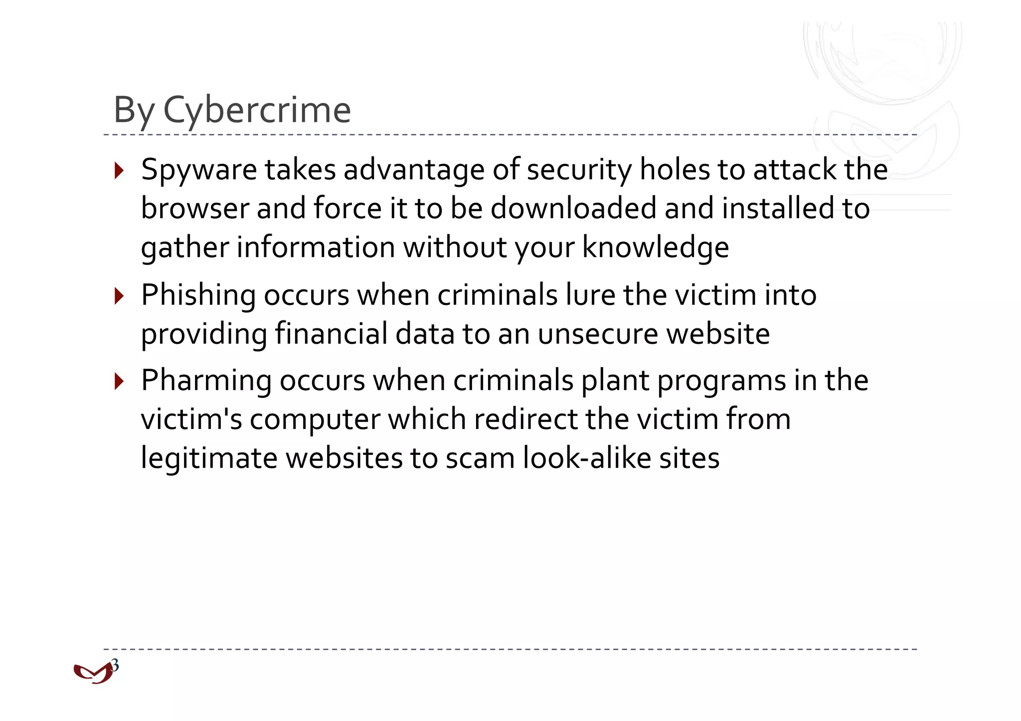 By Cybercrime 
  Spyware takes advantage of security holes to attack the 
   browser and force it to be downloaded and installed to 
   gather information without your knowledge 
  Phishing occurs when criminals lure the victim into 
   providing financial data to an unsecure website 
  Pharming occurs when criminals plant programs in the 
   victim's computer which redirect the victim from 
   legitimate websites to scam look‐alike sites 
 