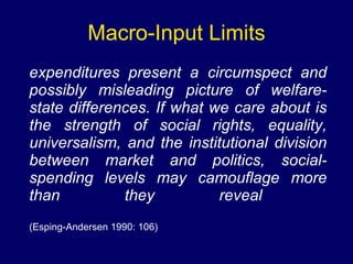 Macro-Input Limits expenditures present a circumspect and possibly misleading picture of welfare-state differences. If what we care about is the strength of social rights, equality, universalism, and the institutional division between market and politics, social-spending levels may camouflage more than they reveal   (Esping-Andersen 1990: 106) 