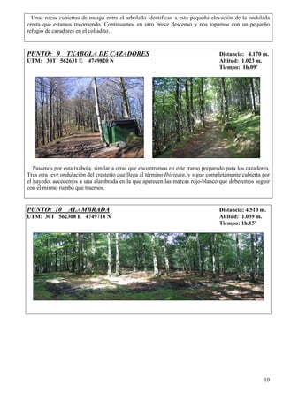 Unas rocas cubiertas de musgo entre el arbolado identifican a esta pequeña elevación de la ondulada
cresta que estamos recorriendo. Continuamos en otro breve descenso y nos topamos con un pequeño
refugio de cazadores en el colladito.



PUNTO: 9 TXABOLA DE CAZADORES                                                       Distancia: 4.170 m.
UTM: 30T 562631 E 4749820 N                                                         Altitud: 1.023 m.
                                                                                    Tiempo: 1h.09’




   Pasamos por esta txabola, similar a otras que encontramos en este tramo preparado para los cazadores.
Tras otra leve ondulación del cresterío que llega al término Ibirigain, y sigue completamente cubierta por
el hayedo, accedemos a una alambrada en la que aparecen las marcas rojo-blanco que deberemos seguir
con el mismo rumbo que traemos.


PUNTO: 10 ALAMBRADA                                                                 Distancia: 4.510 m.
UTM: 30T 562308 E 4749718 N                                                         Altitud: 1.039 m.
                                                                                    Tiempo: 1h.15’




                                                                                                       10
 