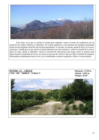 Esta cima, en la que se asienta el citado gran repetidor, marca el punto de confluencia de los
territorios de Araba, Nafarroa y Gipuzkoa. Un vértice geodésico y dos buzones de montaña contemplan
desde una privilegiada situación una extensa panorámica. A sus pies, al sureste, queda la Hoya de Lezaun,
zona poco visitada por la que merece la pena adentrase (en otra ocasión) y visitar la entrada de la cueva.
Hacia el oeste, desde el repetidor, vemos la sucesión de elevaciones que luego vamos a recorrer para
llegar al punto culminante de Aratz, así como la cara este de Aitzkorri que cae sobre el pueblo de Zegama.
Descendemos rápidamente hacia el sur, con la alambrada a nuestra izquierda y Olano a vista de pájaro.




PUNTO: 13         CRUCE                                                          Distancia: 6.740 m.
UTM: 30T 560906 E 4748912 N                                                      Altitud: 1.023 m.
                                                                                 Tiempo: 1h.46’




                                                                                                       13
 